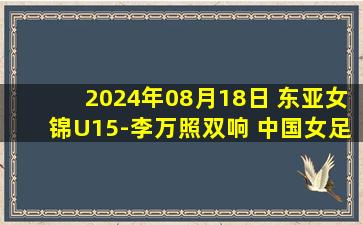 2024年08月18日 东亚女锦U15-李万照双响 中国女足3:0中国台北女足